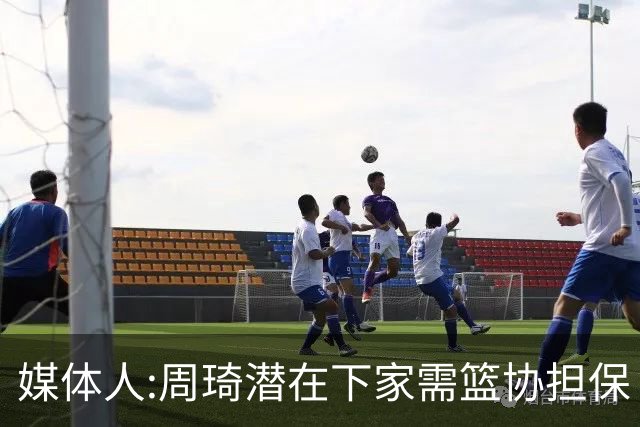 媒体人:周琦潜在下家需篮协担保 篮协不敢担保